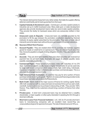 The interest rate & period of payment very rather widely. Normally the supplier offering
      deferred credit facility ask for bank guarantee from the buyer.
7.    Capitaal Subsidy & Develoment Loans : Central govt. provides capital subsidy to
      industries set up in notifid bvackward area. Many state govt. or state development
      agencies also provide development loans/ sales tax oans & state capital subsidies.
      They provide this faclity for backward areas which are exclusively notified in their
      states.
8.    Unsecured Loans & Deposits : Unsecured loans are normally provided by the
      promoters to fill the gap between the promoters contribution required by financial
      institution & equity capital subscribed by the promoters. They carry a lower rate of
      interest & cannot be taken back without the prior permission of financial institutions.
(B)   Sources of Short Term Finance :
1.    Account Payable : They are created when the fir purchase raw material, supplies
      goods for resale on credit terms on openaccount. They are interest free & securities
      free. Accounts payable is a legally binding obligation of a firm. They also includes bills
      payable.
2.    Accurals : They are short term liabilities that arise when securities are received but
      payment has not yet been made. Examples are wages & salaries payable, taxes
      payable, expenses payable etc.
3.    Commercial Paper : These consist of promisery notes with maturities of 3 to 270
      days. Commercial paperis usually issued in higher denomination & can be used only
      by large well known companies which enjoy a fairly high credit rating. Individuals,
      insurance companies & other institutions also purchase commercial paper. This is a
      very recently emerged source in India.
4.    Cash Advance From Customers : A customer may pay for all or portion of future
      purchase before receiving the goods. Ths form of unsecured financing provides funds
      to purchase raw material & produce the final products.
5.    Bank Credit : Bank credit is the major source of finance for working capital. Banks
      offer both secured as well as unsecured loans to business firms such as cash credit,
      overdraft, loans & advances & purchase & discounting of bills. They provide 100%
      finance. They insist that the customers should bring a portion of finance from other
      sources.
6.    Private Loans : A short term unsecured loans may be obtained from a wealthy
      shareholder, a mojor supplier, or other party interested in assisting the firm through a
      short term difficulty.
7.    Short term Loans From Financial Institution : LIC, GIC & UTI provide short term
      loans to manufacturing companies with an excellent track record.They are
      unsecuredloans & given for aperiod of one year.The rate of interest is around 18% p.a.

      218
 