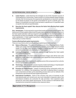 ENTREPRENEURIAL DEVELOPMENT

8.    Lease Finance : Lease financing has emerged as one of the important sources of
      industrialfinance in recent times. Lease contract is a contract between leaser & leasee
      whereby t5eh formeracquires the equipments/ goods/plants as required & specified
      by the leasee & passes on the goods to the leasee for use for a specific pace. The
      leasee in consideration promises to pay the lessor a specifid sum in a specified mode
      on specific interval & at a specified place.
Q.    Describe the fixed capital? Also discuss the factor that affecting fixed capital
      requirements.
Ans. Introduction : Funds required to acquire fixed assets are termed as fixed capital. The
total amount of fixed capital is determined through project capital cost estimates. Any error in
the fixed capital estimation will have long-term adverse effect on the financial condition of
the enterprise and also its profitability. Wrong estimation of fixed capital may lead to over or
under-capitalization. A fixed capital requirement varies from business to business and is
influenced by a number of factors.
Factors affecting fixed capital requirements :
There are many factors which are affected fixed capital requirements, such as:-
(1)   Nature of Business : The nature of business is one of the influencing factors. Public
      utilities and capital intensive manufacturing concerns require large amount of fixed
      capital. On the other hand concerns engaged in trading activities and in rendering
      personal services need only small amount of fixed capital.
(2)   Leasing Arrangement : If assets are obtained through leasing then fixed capital
      requirement would be less.
(3)   Size of Business : The fixed capital requirements of large units will be more units
      producing single product may require lesser fixed capital than those producing more
      number of products.
(4)   Ancillary Units : If an enterprise can purchase some of the components from units the
      its fixed capital needs would be less.
(5)   Technology : If the production process requires modern technology or imported plant
      and machinery then the fixed capital requirements would be more.
(6)   Provision for Subcontracts : Instead of producing all the components which are
      essential. For a product, the entrepreneur may think of allowing others to produce
      such components and take up the assembling process alone such an attitude of the
      entrepreneur will minimize the fixed capital requirements.
(7)   International Conditions : Some of the concerns may carry on business on the
      international scale such concerns are very much interested in expansion plans if the
      international conditions are conductive for sale promotion. Such expansion plans
      demand for more fixed capital requirements. On the contrary an international crisis
      may lead some companies to postpone their expansion plans.

                                                                                      219
 