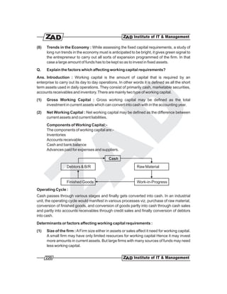(8)   Trends in the Economy : While assessing the fixed capital requirements, a study of
      long run trends in the economy must is anticipated to be bright, it gives green signal to
      the entrepreneur to carry out all sorts of expansion programmed of the firm. In that
      case a large amount of funds has to be kept so as to invest in fixed assets.
Q.    Explain the factors which affecting working capital requirements?
Ans. Introduction : Working capital is the amount of capital that is required by an
enterprise to carry out its day to day operations. In other words it is defined as all the short
term assets used in daily operations. They consist of primarily cash, marketable securities,
accounts receivables and inventory. There are mainly two type of working capital.
(1)   Gross Working Capital : Gross working capital may be defined as the total
      investment in current assets which can convert into cash with in the accounting year.
(2)   Net Working Capital : Net working capital may be defined as the difference between
      current assets and current liabilities.
      Components of Working Capital:-
      The components of working capital are:-
      Inventories
      Accounts receivable
      Cash and bank balance
      Advances paid for expenses and suppliers.

                                             Cash

                  Debtors & B/R                                Raw Material


                  Finished Goods                               Work-in-Progress
Operating Cycle :
Cash passes through various stages and finally gets converted into cash. In an industrial
unit, the operating cycle would manifest in various processes viz. purchase of raw material,
conversion of finished goods, and conversion of goods partly into cash through cash sales
and partly into accounts receivables through credit sales and finally conversion of debtors
into cash.
Determinants or factors affecting working capital requirements :
(1)   Size of the firm : A Firm size either in assets or sales affect it need for working capital.
      A small firm may have only limited resources for working capital Hence it may invest
      more amounts in current assets. But large firms with many sources of funds may need
      less working capital.


      220
 