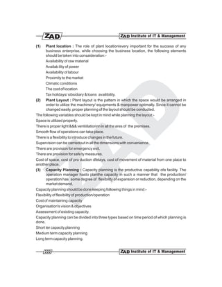 (1)   Plant location : The role of plant locationisvery important for the success of any
      business enterprise, while choosing the business location, the following elements
      should be taken into consaideration:-
      Availability of raw material
      Availab ility of power
      Availability of labour
      Proximity to the market
      Climatic conditions
      The cost of location
      Tax holidays/ sibsidiary & loans availibility.
(2) Plant Layout : Plant layout is the pattern in which the space would be arranged in
      order to utilize the machinery/ equipments & manpower optimally. Since it cannot be
      changed easily, proper planning of the layout should be conducted.
The following variables should be kept in mind while planning the layout:-
Space is utilized properly.
There is proper light &&& ventiiilationnn in all the ares of the premises.
Smooth flow of operations can take place.
There is a flexibility to introduce changes in the future.
Supervision can be carriedout in all the dimensions with convenience.
There are provision for emergency exit.
There are provision for safe ty measures.
Cost of space, cost of pro duction dfelays, cost of movement of material from one place to
another place.
(3) Capacity Planning : Capacity planning is the productive capability ofa facility. The
      operation manager hasto planthe capacity in such a manner that the production/
      operation has some degree of flexibility of expansion or reduction, depending on the
      market demand.
Capacity planning should be done keeping following things in mind:-
Flexibility of flexibility of production/operation
Cost of maintaining capacity
Organisation's vision & objectives
Assessment of existing capacity.
Capacity planning can be divided into three types based on time period of which planning is
done.
Short ter capacity planning
Medium term capacity planning
Long term capacity planning.


      222
 