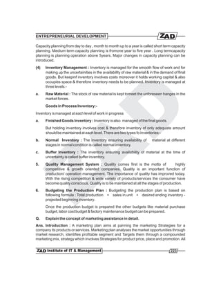 ENTREPRENEURIAL DEVELOPMENT

Capacity planning from day to day , month to month up to a year is called short term capacity
planning. Medium term capacity planning is fromone year to five year . Long termcapacity
planning is planning operation above 5years. Major changes in capacity planning can be
introduced.
(4)   Inventory Management : Inventory is managed for the smooth flow of work and for
      making up the uncertainities in the availability of raw material & in the demand of final
      goods. But keepinf inventory involves costs moreover it holds working capital & also
      occupies space & therefore inventory needs to be planned. Inventory is managed at
      three levels:-
a.    Raw Material : The stock of raw material is kept tomeet the unforeseen hanges in the
      market forces.
      Goods in Process Inventory:-
Inventory is managed at each level of work in progress
a.    Finished Goods Inventory : Inventory is also managed of the final goods.
      But holding inventory involves cost & therefore inventory of only adequate amount
      should be maintained at each level. There are two types fo inventories:-
b.    Normal Inventory : The inventory ensuring availability of          material at different
      stages in normal condition is called normal inventory.
c.    Buffer Inventory : The inventory ensuring availability of material at the time of
      uncertainty is called buffer inventory.
5.    Quality Management System : Quality comes first is the motto of                   highly
      competitive & growth oriented companies. Quality is an important function of
      production/ operation management. The importance of quality has improved today.
      With the rising competition & wide variety of products/services the consumer have
      become quality conscious. Quality is to be maintained at all the stages of production.
6.    Budgeting the Production Plan : Budgeting the production plan is based on
      following formula : Total production = sales in unit + desired ending inventory -
      projected beginning inventory.
      Once the production budget is prepared the other budgets like material purchase
      budget, labor cost budget & factory maintenance budget can be prepared.
Q.    Explain the concept of marketing assistance in detail.
Ans. Introduction : A marketing plan aims at panning the marketing Strategies for a
company its products or services. Marketing plan analyses the market opportunities through
market research, identifies profitable segment and Targets them through a compounded
marketing mix, strategy which involves Strategies for product price, place and promotion. All


                                                                                     223
 