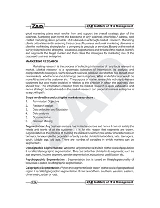 good marketing plans must evolve from and support the overall strategic plan of the
business. Marketing plan forms the backbone of any business enterprise A careful, well
crafted marketing plan is possible , if it is based on a through market research. Marketing
plan is critical element in ensuring the success of business venture A marketing plan aims to
plan the ma4rketing strategies for a company its products or services. Based on the market
survey it identifies the strengths , weakness, opportunities and threats of the market, identify
and segments the target market and then plans the strategies for marketing mix of the
proposed business enterprise.
MARKETING RESEARCH :
       Marketing research is the process of collecting information of any facts relevant to
market. Market research is a systematic collection of information, its analysis and
interpretation to strategize. Some relevant business decision like whether one should enter
new markets , whether one should change premium prices, What kind of discount would be
more Attractive to the customer etc. The purpose of market research is not only to Assess
customers but also make decision in relation to the direction in which the business plan
should flow .The information collected from the market research is quite exhaustive and
hence strategic decision based on the market research can proper a business enterprise in
to a growth path.
Steps involved in conducting the market research are :
1.   Formulation Objective
2.   Research design
3.   Data collection and Tabulation
4.   Data analysis
5.   Documentation
6.   Decision Making
Segmentation : Any business venture has limited resources and hence it can not satisfy the
needs and wants of all the customer . It is for this reason that segments are drawn.
Segmentation is the process of dividing the market/customer into similar characteristics or
behavior. for example the population of a city can be divided into toddlers, kids, teenagers,
youth, Middle age, old age. There are number of variables in which markets can be
segmented:-
Demographic Segmentation : When the target market is divided on the basis of population
it is called demographic segmentation. This can be further divided in to segments; such as
age segment, income segment, gender segmentation, educational qualification etc.
Psychographic Segmentation : Segmentation that is based on lifestyle/personality of
individual is called psychographic segmentation.
Geographic Segmentation : When the segmentation is drawn on the basis of geographical
region it is called geographic segmentation. It can be northern, southern, western, eastern,
city or metro, urban or rural.

     224
 