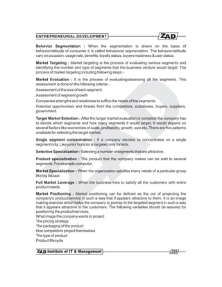 ENTREPRENEURIAL DEVELOPMENT

Behavior Segmentation : When the segmentation is drawn on the basis of
behavior/attitude of consumer it is called behavioral segmentation. The behavior/attitude
vary on occasion, usage rate, benefits, loyalty status, buyers readiness & user status.
Market Targeting : Market targeting is the process of evaluating various segments and
identifying the number and type of segments that the business venture would target. The
process of market targeting including following steps:-
Market Evaluation : It is the process of evaluating/assessing all the segments. This
assessment is done on the following criteria:-
Assessment of the size of each segment.
Assessment of segment growth
Companies strengths and weakness to suffice the needs of the segments.
Potential opportunities and threats from the competitors, substitutes, buyers, suppliers,
government.
Target Market Selection : After the target market evaluation is complete the company has
to decide which segments and how many segments it would target. It would depend on
several factors like economies of scale, profitability, growth, size etc. There are five patterns
available for selecting the target market.
Single segment concentration : If a company decides to concentrates on a single
segment only. Like junior horlicks is targeted only for kids.
Selective Specialization : Selecting a number of segments that are attractive.
Product specialization : The product that the company makes can be sold to several
segments. For example-computer.
Market Specialization : When the organization satisfies many needs of a particular group
like big bazaar.
Full Market Leverage : When the business tries to satisfy all the customers with entire
product needs.
Market Positioning : Market positioning can be defined as the out of projecting the
company's product/service in such a way that if appears attractive to them. It is an image
making exercise which helps the company to portray to the targeted segment in such a way
that it appears attractive to the customers. The following variables should be assured for
positioning the product/services.
What image the company wants to project
The pricing strategy
The packaging of the product
Hoe competitors project themselves
The type of product
Product lifecycle

                                                                                       225
 