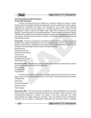 Developing Marketing Mix Strategies :
Product Mix Strategies :
       Product is anything that can be offered to a market to satisfy the needs or wants.
Products that are marketed include physical goods, services, experiences, events, places,
organizations, information and ideas. The entrepreneur has to take many decisions
regarding the product such as product mix, branding decision etc. In product mix the
entrepreneur needs to decide the length, width, depth and consistency of the product
desired. A brand decision is very important decision. A brand creates an identify of quality,
reliability and confidence for its customers. Brands have become the image building tool for
any product. Branding is the process of building, maintaining, protecting and enhancing
identify of the product.
Pricing Mix : Pricing is that element of marketing mix that produces revenue. The pricing
decisions are based on these factors such as competitors price, cost of product/services,
demand of the product, availability of raw material and overall marketing objective of the
company. Pricing strategy has been divided into following kinds:-
Markup pricing
Target return pricing
Perceived value pricing
Value pricing
Going rate pricing
Geographical pricing
Skimming pricing
Promotional Mix : Promotional mix is the process of educating consumers through various
forms of media about all or some of the following:-
Product utility
Product quality
Product price
      Promotional mix helps in building brand image in the minds of end consumers. Infact, it
plays a major role in positioning the product in the market. The various types of promotional
strategies are:-
Advertising
Directing marketing
Sales promotion
Public relation
Distribution Mix : The fourth process of marketing i.e. place (distribution) is the process
through which the product is physically delivered to the customer. Most companies used
intermediaries/middlemen to deliver the goods to the final customers and these
intermediaries are called distribution channels. There are different types of distribution
channels such as retailers, wholesalers, distributors and franchises. All the marketing

     226
 