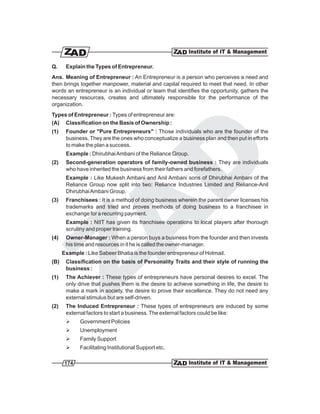 Q.     Explain the Types of Entrepreneur.
Ans. Meaning of Entrepreneur : An Entrepreneur is a person who perceives a need and
then brings together manpower, material and capital required to meet that need. In other
words an entrepreneur is an individual or team that identifies the opportunity, gathers the
necessary resources, creates and ultimately responsible for the performance of the
organization.
Types of Entrepreneur : Types of entrepreneur are:
(A) Classification on the Basis of Ownership :
(1)    Founder or "Pure Entrepreneurs" : Those individuals who are the founder of the
       business. They are the ones who conceptualize a business plan and then put in efforts
       to make the plan a success.
       Example : Dhirubhai Ambani of the Reliance Group.
(2)    Second-generation operators of family-owned business : They are individuals
       who have inherited the business from their fathers and forefathers.
       Example : Like Mukesh Ambani and Anil Ambani sons of Dhirubhai Ambani of the
       Reliance Group now split into two: Reliance Industries Limited and Reliance-Anil
       Dhirubhai Ambani Group.
(3)    Franchisees : It is a method of doing business wherein the parent owner licenses his
       trademarks and tried and proves methods of doing business to a franchisee in
       exchange for a recurring payment.
       Example : NIIT has given its franchisee operations to local players after thorough
       scrutiny and proper training.
(4)    Owner-Manager : When a person buys a business from the founder and then invests
       his time and resources in it he is called the owner-manager.
      Example : Like Sabeer Bhatia is the founder entrepreneur of Hotmail.
(B)    Classification on the basis of Personality Traits and their style of running the
       business :
(1)    The Achiever : These types of entrepreneurs have personal desires to excel. The
       only drive that pushes them is the desire to achieve something in life, the desire to
       make a mark in society, the desire to prove their excellence. They do not need any
       external stimulus but are self-driven.
(2)    The Induced Entrepreneur : These types of entrepreneurs are induced by some
       external factors to start a business. The external factors could be like:
       Ø     Government Policies
       Ø     Unemployment
       Ø     Family Support
       Ø     Facilitating Institutional Support etc.

       174
 