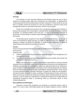 Concept :
       The sickness of a firm has been defined as the situation where the rate of return
realized on invested capital, taking risk involvement into consideration, is significantly &
continuously less than the prevailing rates on similar investment. In other words we can say
that it is situation where the revenues of a firm are insufficient to meet the costs & the
average rate of return on investment is less than the firm's cost of capital.
      A sick unit is unhealthy unit to common men, a dividend postponing unit to investors, a
losing or discouraging unit to industrialists, a doubtful debtor & a weak borrower to creditors
& bankers, an industrial problem unit to the govt., a victim of technological changes to
technicrats, a bad employer to workers & great wastage of technical & human resources to
the country.
      To ascertaining the symptoms of the disease of industrial sickness. (a) the rate of
return on investment & capital cash flow, (b) ability to meet soci- economic obligation, (c)
capacity to redeem its debts,(d) Profitability, (e) ability to face competition, (f) ability to
acquire share in the market. etc are taken into account.
Causes :
Factors causing industrial sickness can broadly be divided into two main categories:-
Internal cause
External cause
a.    Internal causes are the factors which are within the control of the management of a
      management of a unit.
b.    The external are the factors which affect industrial group as a whole, and on these, the
      industrial unit has no direct control.
       Efforts have been made ti unearth various factors responsible for causing industrial
sickness in the country. Of the various factor the significany to quote are mis management or
inefficient management, non availability of quality raw material at right price & at right time,
power shortage, defective planningat initial stages, lack of marketing expertise, etc. Beside,
there are other factors which are equally responsible for industrial sickness. These may be
as wrong industrial location, improper estimation of capital cost, delays & cost escalation,
improper formation of inventory needs, marketing of finished goods at lower credit terms,
labour unrest, poor maintainance of plant & machinery, higher overhead expenses, demand
recession. Lack of research & development. Inadequate investment for modernization &
renovation& procedures delay in sanctioning loans by commercial banks & other
institutional agencies.
Revival Measures & Strategies :
      Sickness in small scale industriesis not confirmed to a particular product, state or
region. It is, more or less, uniformally spread over all states & regions, & thus a national


     228
 