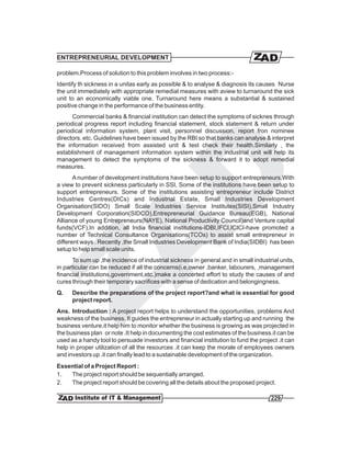 ENTREPRENEURIAL DEVELOPMENT

problem.Process of solution to this problem involves in two process:-
Identify th sickness in a unitas early as possible & to analyse & diagnosis its causes Nurse
the unit immediately with appropriate remedial measures with aview to turnaround the sick
unit to an economically viable one. Turnaround here means a substantial & sustained
positive change in the performance of the business entity.
      Commercial banks & financial institution can detect the symptoms of sicknes through
periodical progress report including financial statement, stock statement & return under
periodical information system, plant visit, personnel discussion, report fron nominee
directors, etc. Guidelines have been issued by the RBI so that banks can analyse & interpret
the information received from assisted unit & test check their health.Similarly , the
establishment of management information system within the industrial unit will help its
management to detect the symptoms of the sickness & forward it to adopt remedial
measures.
       A number of development institutions have been setup to support entrepreneurs.With
a view to prevent sickness particularly in SSI, Some of the institutions have been setup to
support entrepreneurs. Some of the institutions assisting entrepreneur include District
Industries Centres(DICs) and Industrial Estate, Small Industries Development
Organisation(SIDO) Small Scale Industries Service Institutes(SISI),Small Industry
Development Corporation(SIDCO),Entrepreneurial Guidance Bureau(EGB), National
Alliance of young Entrepreneurs(NAYE), National Productivity Council)and Venture capital
funds(VCF).In addition, all India financial institutions-IDBI,IFCI,ICICI-have promoted a
number of Technical Consultance Organisations(TCOs) to assist small entrepreneur in
different ways . Recently ,the Small Industries Development Bank of India(SIDBI) has been
setup to help small scale units.
      To sum up ,the incidence of industrial sickness in general and in small industrial units,
in particular can be reduced if all the concerns(i.e,owner ,banker, labourers, ,management
financial institutions,government,etc.)make a concerted effort to study the causes of and
cures through their temporary sacrifices with a sense of dedication and belongingness.
Q.    Describe the preparations of the project report?and what is essential for good
      project report.
Ans. Introduction : A project report helps to understand the opportunities, problems And
weakness of the business. It guides the entrepreneur in actually starting up and running the
business venture.it help him to monitor whether the business is growing as was projected in
the business plan or note .It help in documenting the cost estimates of the business.it can be
used as a handy tool to persuade investors and financial institution to fund the project .it can
help in proper utilization of all the resources .it can keep the morale of employees owners
and investors up .it can finally lead to a sustainable development of the organization.
Essential of a Project Report :
1.  The project report should be sequentially arranged.
2.  The project report should be covering all the details about the proposed project.

                                                                                      229
 