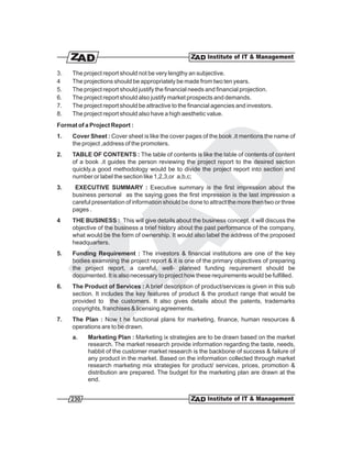 3.   The project report should not be very lengthy an subjective.
4    The projections should be appropriately be made from two ten years.
5.   The project report should justify the financial needs and financial projection.
6.   The project report should also justify market prospects and demands.
7.   The project report should be attractive to the financial agencies and investors.
8.   The project report should also have a high aesthetic value.
Format of a Project Report :
1.   Cover Sheet : Cover sheet is like the cover pages of the book .it mentions the name of
     the project ,address of the promoters.
2.   TABLE OF CONTENTS : The table of contents is like the table of contents of content
     of a book .it guides the person reviewing the project report to the desired section
     quickly.a good methodology would be to divide the project report into section and
     number or label the section like 1,2,3,or a,b,c;
3.    EXECUTIVE SUMMARY : Executive summary is the first impression about the
     business personal as the saying goes the first impression is the last impression a
     careful presentation of information should be done to attract the more then two or three
     pages .
4    THE BUSINESS : This will give details about the business concept. it will discuss the
     objective of the business a brief history about the past performance of the company,
     what would be the form of ownership. It would also label the address of the proposed
     headquarters.
5.   Funding Requirement : The investors & financial institutions are one of the key
     bodies examining the project report & it is one of the primary objectives of preparing
     the project report, a careful, well- planned funding requirement should be
     documented. It is also necessary to project how these requirements would be fulfilled.
6.   The Product of Services : A brief description of product/services is given in this sub
     section. It includes the key features of product & the product range that would be
     provided to the customers. It also gives details about the patents, trademarks
     copyrights, franchises & licensing agreements.
7.   The Plan : Now t he functional plans for marketing, finance, human resources &
     operations are to be drawn.
     a.    Marketing Plan : Marketing ix strategies are to be drawn based on the market
           research. The market research provide information regarding the taste, needs,
           habbit of the customer market research is the backbone of success & failure of
           any product in the market. Based on the information collected through market
           research marketing mix strategies for product/ services, prices, promotion &
           distribution are prepared. The budget for the marketing plan are drawn at the
           end.


     230
 
