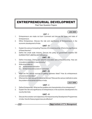 ENTREPRENEURIAL DEVELOPMENT
                              Past Year Question Papers


                                                                     JAN 2009
                                    UNIT - I
1.   Entrepreneurs are made not born’ Comment and discuss the types and traits of
     Entrepreneurs.
2.   Difine Entrepreneur. Discuss the role and significance of Entrepreneurs in the
     economic development of India.
                                         UNIT - II
1.   Explain the various Competing Theories of Entrepreneurship. What is the significance
     of these theories?
2.   Define the small scale Industry. Discuss the policy of government towards SSI
     DURING POST LIBERALISATION period
                                         UNIT - III
1.   Define Innovation. Distinguish between innovation and entrepreneurship. How are
     innovations important in new economy?
2.   Write short notes on :
     (a) Achievement motivation
     (b) Entrepreneurial success in rural areas
                                         UNIT - IV
1.   What are the various sources of getting business ideas? How do entrepreneurs
     process business ideas?
2.   What are the main causes for industrial sicknes? Discuss the various methods to solve
     the problem of industrial sickness in India.
                                                                             JULY 2008
                                          UNIT - I
1.   Define Entrepreneur. What are the qualities and characteristics of an entrepreneur?
2.   Explain the role and significance of entrepreneurs in the economic development of a
     country like India.
                                         UNIT - II
1.   Discuss the evolution and objectives of Entrepreneurship Development Programmes
     in India. How far these programmes are effective?


     232
 