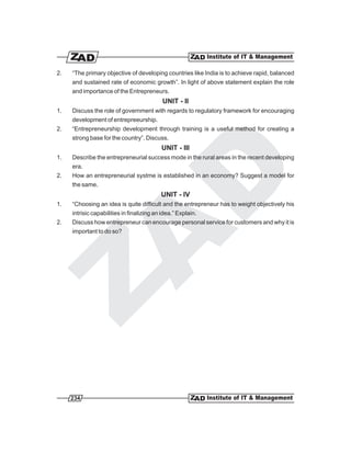 2.   “The primary objective of developing countries like India is to achieve rapid, balanced
     and sustained rate of economic growth”. In light of above statement explain the role
     and importance of the Entrepreneurs.
                                            UNIT - II
1.   Discuss the role of government with regards to regulatory framework for encouraging
     development of entrepreeurship.
2.   “Entrepreneurship development through training is a useful method for creating a
     strong base for the country”. Discuss.
                                           UNIT - III
1.   Describe the entrepreneurial success mode in the rural areas in the recent developing
     era.
2.   How an entrepreneurial systme is established in an economy? Suggest a model for
     the same.
                                           UNIT - IV
1.   “Choosing an idea is quite difficult and the entrepreneur has to weight objectively his
     intrisic capabilities in finalizing an idea.” Explain.
2.   Discuss how entrepreneur can encourage personal service for customers and why it is
     important to do so?




     234
 