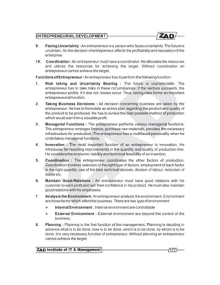 ENTREPRENEURIAL DEVELOPMENT

9.    Facing Uncertainty : An entrepreneur is a person who faces uncertainty. The future is
      uncertain. So the decision of entrepreneur affects the profitability and reputation of the
      enterprise.
10.   Coordination : An entrepreneur must have a coordinator. He allocates the resources
      and utilizes the resources for achieving the target. Without coordination an
      entrepreneur cannot achieve the target.
Functions of Entrepreneur : An entrepreneur has to perform the following function:
1.    Risk taking and Uncertainty Bearing : The future is unpredictable. The
      entrepreneur has to take risks in these circumstances. If the venture succeeds, the
      entrepreneur profits; if it doe not, losses occur. Thus, taking risks forms an important
      entrepreneurial function.
2.    Taking Business Decisions : All decision concerning business are taken by the
      entrepreneur. He has to formulate an action plan regarding the product and quality of
      the product to be produced. He has to evolve the best possible method of production
      which would earn him a sizeable profit.
3.    Managerial Functions : The entrepreneur performs various managerial functions.
      The entrepreneur arranges finance, purchase raw materials, provides the necessary
      infrastructure for production. The entrepreneur has a multifaced personality when he
      undertakes managerial functions.
4.    Innovation : The most important function of an entrepreneur is innovation. He
      introduces far-reaching improvements in the quantity and quality of production line.
      He considers the economic viability and technical feasibility of an invention.
5.    Coordination : The entrepreneur coordinates the other factors of production.
      Coordination involves selection of the right type of factors, employment of each factor
      in the right quantity, use of the best technical devices, division of labour, reduction of
      waste etc.
6.    Maintain Good-Relations : An entrepreneur must have good relations with his
      customer to earn profit and win their confidence in his product. He must also maintain
      good relations with his employees.
7.    Analysis the Environment : An entrepreneur analysis the environment. Environment
      are those factor which affect the business. There are two type of environment:
      Ø     Internal Environment : Internal environment are controllable
      Ø     External Environment : External environment are beyond the control of the
            business.
8.    Planning : Planning is the first function of the management. Planning is deciding in
      advance what is to be done, how is to be done, which is to be done, by whom is to be
      done. It is very necessary function of entrepreneur. Without planning an entrepreneur
      cannot achieve the target.

                                                                                      177
 