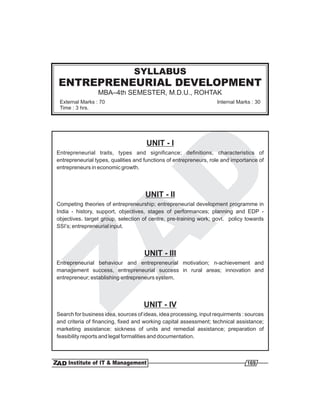 SYLLABUS
ENTREPRENEURIAL DEVELOPMENT
                 MBA–4th SEMESTER, M.D.U., ROHTAK
 External Marks : 70                                                Internal Marks : 30
 Time : 3 hrs.




                                      UNIT - I
Entrepreneurial traits, types and significance; definitions, characteristics of
entrepreneurial types, qualities and functions of entrepreneurs, role and importance of
entrepreneurs in economic growth.




                                     UNIT - II
Competing theories of entrepreneurship; entrepreneurial development programme in
India - history, support, objectives, stages of performances; planning and EDP -
objectives. target group, selection of centre, pre-training work; govt. policy towards
SSI’s; entrepreneurial input.




                                     UNIT - III
Entrepreneurial behaviour and entrepreneurial motivation; n-achievement and
management success, entrepreneurial success in rural areas; innovation and
entrepreneur; establishing entrepreneurs system.




                                     UNIT - IV
Search for business idea, sources of ideas, idea processing, input requirments : sources
and criteria of financing, fixed and working capital assessment; technical assistance;
marketing assistance; sickness of units and remedial assistance; preparation of
feasibility reports and legal formalities and documentation.



                                                                                 169
 