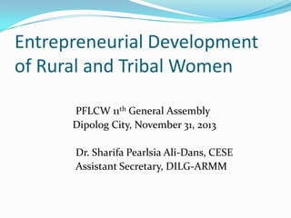 Entrepreneurial Development
of Rural and Tribal Women
PFLCW 11th General Assembly
Dipolog City, November 31, 2013
Dr. Sharifa Pearlsia Ali-Dans, CESE
Assistant Secretary, DILG-ARMM

 