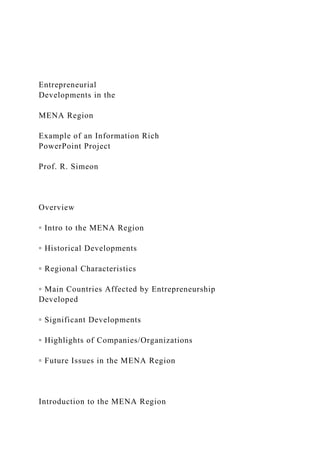 Entrepreneurial
Developments in the
MENA Region
Example of an Information Rich
PowerPoint Project
Prof. R. Simeon
Overview
▫ Intro to the MENA Region
▫ Historical Developments
▫ Regional Characteristics
▫ Main Countries Affected by Entrepreneurship
Developed
▫ Significant Developments
▫ Highlights of Companies/Organizations
▫ Future Issues in the MENA Region
Introduction to the MENA Region
 