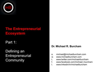 The Entrepreneurial
Ecosystem

Part 1:
                      Dr. Michael R. Burcham
Defining an
                      e.   michael@michaelburcham.com
Entrepreneurial       w.   www.michaelburcham.com
                      t.   www.twitter.com/michaelrburcham
Community             f.   www.facebook.com/michael.r.burcham
                      l.   www.linkedin/in/michaelburcham
 