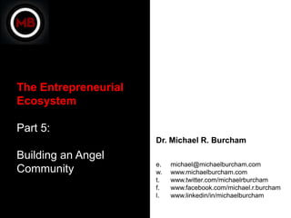 The Entrepreneurial
Ecosystem

Part 5:
                      Dr. Michael R. Burcham
Building an Angel
                      e.   michael@michaelburcham.com
Community             w.   www.michaelburcham.com
                      t.   www.twitter.com/michaelrburcham
                      f.   www.facebook.com/michael.r.burcham
                      l.   www.linkedin/in/michaelburcham
 