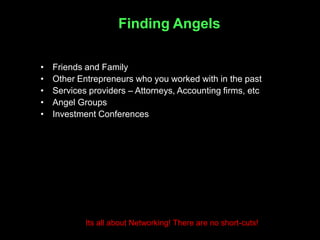 Finding Angels

•   Friends and Family
•   Other Entrepreneurs who you worked with in the past
•   Services providers – Attorneys, Accounting firms, etc
•   Angel Groups
•   Investment Conferences




            Its all about Networking! There are no short-cuts!
 