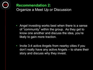 Recommendation 2:
Organize a Meet Up or Discussion



• Angel investing works best when there is a sense
  of “community” within the group. As they get to
  know one another and discuss the idea, you’re
  likely to gain more traction.

• Invite 3-4 active Angels from nearby cities if you
  don’t really have any active Angels – to share their
  story and discuss why they invest.
 