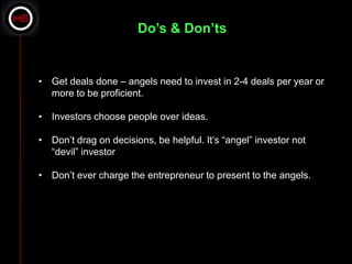 Do’s & Don’ts


• Get deals done – angels need to invest in 2-4 deals per year or
  more to be proficient.

• Investors choose people over ideas.

• Don’t drag on decisions, be helpful. It’s “angel” investor not
  “devil” investor

• Don’t ever charge the entrepreneur to present to the angels.
 