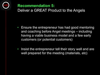Recommendation 5:
Deliver a GREAT Product to the Angels



• Ensure the entrepreneur has had good mentoring
  and coaching before Angel meetings – including
  having a viable business model and a few early
  customers (or potential customers)

• Insist the entrepreneur tell their story well and are
  well prepared for the meeting (materials, etc)
 