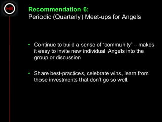 Recommendation 6:
Periodic (Quarterly) Meet-ups for Angels



• Continue to build a sense of “community” – makes
  it easy to invite new individual Angels into the
  group or discussion

• Share best-practices, celebrate wins, learn from
  those investments that don’t go so well.
 