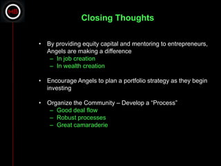 Closing Thoughts

• By providing equity capital and mentoring to entrepreneurs,
  Angels are making a difference
   – In job creation
   – In wealth creation

• Encourage Angels to plan a portfolio strategy as they begin
  investing

• Organize the Community – Develop a “Process”
   – Good deal flow
   – Robust processes
   – Great camaraderie
 
