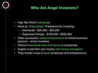 Who Are Angel Investors?


• High Net Worth Individuals
• Have an “Early Stage” Preference for Investing
   – Individuals - $25,000 - $50,000
   – Organized Groups - $100,000 - $500,000
• Often successful, exited entrepreneurs or retired business
  persons – active investors
• Tend to invest both time and money in companies
• Angels invest their own money (not money managers)
• They mostly invest in local companies and entrepreneurs
 