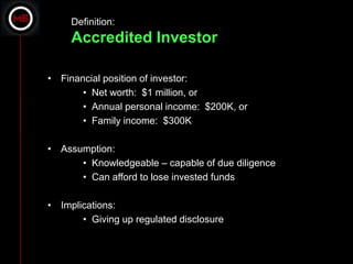 Definition:
     Accredited Investor

• Financial position of investor:
       • Net worth: $1 million, or
       • Annual personal income: $200K, or
       • Family income: $300K

• Assumption:
      • Knowledgeable – capable of due diligence
      • Can afford to lose invested funds

• Implications:
       • Giving up regulated disclosure
 