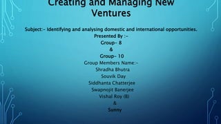 Creating and Managing New
Ventures
Subject:- Identifying and analysing domestic and international opportunities.
Presented By :-
Group- 8
&
Group- 10
Group Members Name:-
Shradha Bhutra
Souvik Day
Siddhanta Chatterjee
Swapnojit Banerjee
Vishal Roy (B)
&
Sunny
 