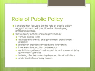 Role of Public Policy
 Scholars that focused on the role of public policy
suggest several policy options for developing
entrepreneurship.
 These policy options include provision of
 venture capital funds
 tax-based incentives, and government procurement
programs
 protection of proprietary ideas and innovations
 investment in education and research
 explicit recognition of, and support for, entrepreneurship by
government agencies
 fostering of entrepreneurship by educational institutions
 and minimization of entry barriers.
 