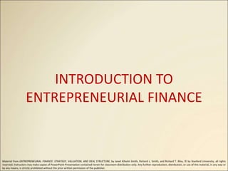 INTRODUCTION TO
ENTREPRENEURIAL FINANCE
Material from ENTREPRENEURIAL FINANCE: STRATEGY, VALUATION, AND DEAL STRUCTURE, by Janet Kiholm Smith, Richard L. Smith, and Richard T. Bliss, © by Stanford University, all rights
reserved. Instructors may make copies of PowerPoint Presentation contained herein for classroom distribution only. Any further reproduction, distribution, or use of this material, in any way or
by any means, is strictly prohibited without the prior written permission of the publisher.
 
