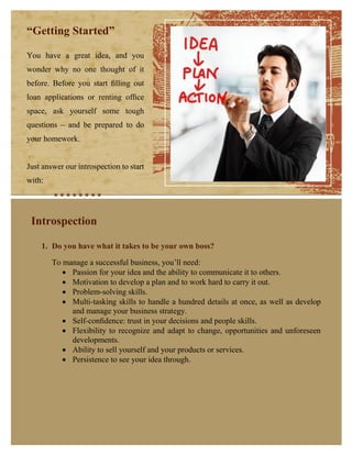 “Getting Started”
You have a great idea, and you
wonder why no one thought of it
before. Before you start ﬁlling out
loan applications or renting ofﬁce
space, ask yourself some tough
questions – and be prepared to do
your homework.
Just answer our introspection to start
with:

Introspection

Place Photo Here,
Otherwise Delete Box

1. Do you have what it takes to be your own boss?
To manage a successful business, you’ll need:
 Passion for your idea and the ability to communicate it to others.
 Motivation to develop a plan and to work hard to carry it out.
 Problem-solving skills.
 Multi-tasking skills to handle a hundred details at once, as well as develop
and manage your business strategy.
 Self-conﬁdence: trust in your decisions and people skills.
 Flexibility to recognize and adapt to change, opportunities and unforeseen
developments.
 Ability to sell yourself and your products or services.
 Persistence to see your idea through.

 