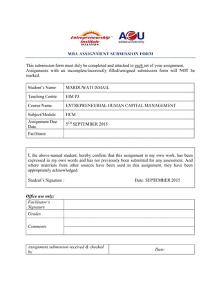 MBA ASSIGNMENT SUBMISSION FORM
This submission form must duly be completed and attached to each set of your assignment.
Assignments with an incomplete/incorrectly filled/unsigned submission form will NOT be
marked.
Student’s Name MARDUWATI ISMAIL
Teaching Centre EIM PJ
Course Name ENTREPRENEURIAL HUMAN CAPITAL MANAGEMENT
Subject/Module HCM
Assignment Due
Date
5TH
SEPTEMBER 2015
Facilitator
I, the above-named student, hereby confirm that this assignment is my own work, has been
expressed in my own words and has not previously been submitted for any assessment. And
where materials from other sources have been used in this assignment, they have been
appropriately acknowledged.
Student’s Signature : Date: SEPTEMBER 2015
Office use only:
Facilitator’s
Signature
Grades
Comments
Assignment submission received & checked
by
Date:
 