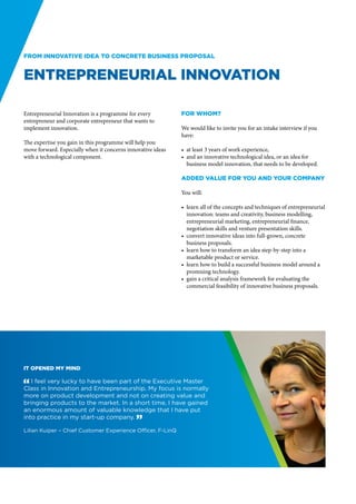 From innovative idea to concrete business proposal


Entrepreneurial Innovation

Entrepreneurial Innovation is a programme for every          For whom?
entrepreneur and corporate entrepreneur that wants to
implement innovation.                                        We would like to invite you for an intake interview if you
                                                             have:
The expertise you gain in this programme will help you
move forward. Especially when it concerns innovative ideas   •	 at least 3 years of work experience,
with a technological component.                              •	 and an innovative technological idea, or an idea for
                                                                business model innovation, that needs to be developed.

                                                             Added value for you and your company

                                                             You will:

                                                             •	 learn all of the concepts and techniques of entrepreneurial
                                                                innovation: teams and creativity, business modelling,
                                                                entrepreneurial marketing, entrepreneurial finance,
                                                                negotiation skills and venture presentation skills.
                                                             •	 convert innovative ideas into full-grown, concrete
                                                                business proposals.
                                                             •	 learn how to transform an idea step-by-step into a
                                                                marketable product or service.
                                                             •	 learn how to build a successful business model around a
                                                                promising technology.
                                                             •	 gain a critical analysis framework for evaluating the
                                                                commercial feasibility of innovative business proposals.




It opened my mind

" I feel very lucky to have been part of the Executive Master
Class in Innovation and Entrepreneurship. My focus is normally
more on product development and not on creating value and
bringing products to the market. In a short time, I have gained
an enormous amount of valuable knowledge that I have put
into practice in my start-up company. “

Lilian Kuiper – Chief Customer Experience Officer, F-LinQ
 