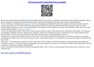 Entrepreneurial Leadership Essay examples
Discuss the common elements described in the theories/philosophies of Case, Kouzes, and Drucker including how their principles/strategies relate to
the new definition of entrepreneurial leadership presented in Understanding Entrepreneurial leader ship in today's Dynamic Markets.
The new definition of entrepreneurial leadership is one of an enterprising, transformational leader who operates in the dynamic market that offers
lucrative opportunities. It is also believed that the entrepreneurial leader has the following transformation leader dimensions. They are clarity,
communication, consistency, caring, creating opportunities, self confidence, power need and its use, and vision (Tarabishy 2002). Steve Case, James
Kouzes, and Peter Drucker...show more content...
). Steve Case identified his ideals in three words: People, Passion and Perseverance. While James Kouzes simplified his philosophy to five practices
of exemplarily leadership which are: model the way; inspired a shared vision; challenge the process; enable others to act: and encourage the heart
(Kouzes 2008). All of these men provide clarity to their ideals but provide easy to follow guidelines to success.
Communication– Kouzes believed that you first are clear about a set of values and beliefs that will guide you, and then you need to set a personal
example (Kouzes 2008). On one of Case first resumes he wrote, "technological advances in will result in our television becoming an information line"
(Case 2010) .
Consistency– This characteristic is shown in all men. Case stated, "The real battle is not about the product it's really about all of the attention and
being able to sustain it" (Case 2010). Kouzes believed that your actions should be consistent with words (Kouzes 2008). While Drucker believed clear
cut objectives encourage consistency (Prakash 2005)
Caring– James Kouzes believed that you should "Encourage the Heart". This is where you tell the people that are following you "thank you", while
taking the time
Get more content on HelpWriting.net
 