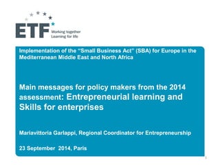 Implementation of the “Small Business Act” (SBA) for Europe in the 
Mediterranean Middle East and North Africa 
Main messages for policy makers from the 2014 
assessment: Entrepreneurial learning and 
Skills for enterprises 
Mariavittoria Garlappi, Regional Coordinator for Entrepreneurship 
23 September 2014, Paris 
1 
 