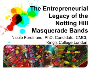 The Entrepreneurial
              Legacy of the
                 Notting Hill
         Masquerade Bands
Nicole Ferdinand, PhD. Candidate, CMCI,
                   King’s College London
 