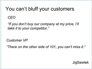 You can’t bluff your customers JigSawtek Customer VP “ There on the other side of 101, you can ’ t miss it.” CEO “ If you don ’ t buy our company at my price, I ’ ll take it to your competitor.” 