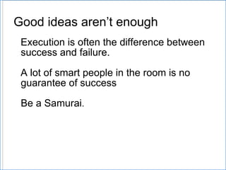 Good ideas aren’ t enough Execution is often the difference between  success and failure. A lot of smart people in the room is no guarantee of success Be a Samurai . 