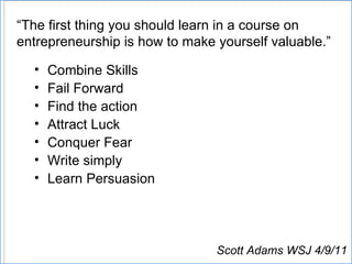 “ The first thing you should learn in a course on entrepreneurship is how to make yourself valuable.” Combine Skills Fail Forward Find the action Attract Luck Conquer Fear Write simply Learn Persuasion Scott Adams WSJ 4/9/11 