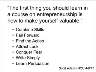 “The first thing you should learn in
a course on entrepreneurship is
how to make yourself valuable.”
•  Combine Skills
•  Fail Forward
•  Find the Action
•  Attract Luck
•  Conquer Fear
•  Write Simply
•  Learn Persuasion
Scott Adams WSJ 4/9/11
 