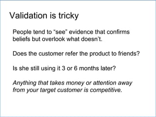 People tend to “see” evidence that confirms
beliefs but overlook what doesn’t.
Does the customer refer the product to friends?
Is she still using it 3 or 6 months later?
Anything that takes money or attention away
from your target customer is competitive.
Validation is tricky
 