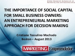 THE IMPORTANCE OF SOCIAL CAPITAL
FOR SMALL BUSINESS OWNERS:
AN ENTREPRENEURIAL MARKETING
APPROACH FOR DECISION MAKING
Cristiano Tossulino Machado
Boston – August 2013
 