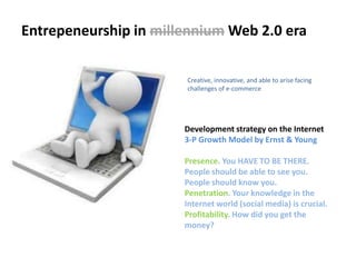 Entrepeneurship in millennium Web 2.0 eraCreative, innovative, and able to arise facing challenges of e-commerceDevelopment strategy on the Internet 3-P Growth Model by Ernst & YoungPresence. You HAVE TO BE THERE. People should be able to see you. People should know you.Penetration. Your knowledge in the Internet world (social media) is crucial.Profitability. How did you get the money?