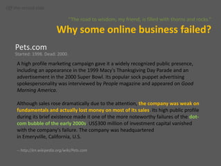 Off-the-record slide“The road to wisdom, my friend, is filled with thorns and rocks.”Why some online business failed?Pets.comStarted: 1998. Dead: 2000.A high profile marketing campaign gave it a widely recognized public presence, including an appearance in the 1999 Macy's Thanksgiving Day Parade and an advertisement in the 2000 Super Bowl. Its popular sock puppet advertising spokespersonality was interviewed by People magazine and appeared on Good Morning America.Although sales rose dramatically due to the attention, the company was weak on fundamentals and actually lost money on most of its sales. Its high public profile during its brief existence made it one of the more noteworthy failures of the dot-com bubble of the early 2000s. US$300 million of investment capital vanished with the company's failure. The company was headquartered in Emeryville, California, U.S.-- http://en.wikipedia.org/wiki/Pets.com