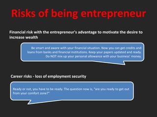 Risks of being entrepreneurFinancial risk with the entrepreneur's advantage to motivate the desire to increase wealthBe smart and aware with your financial situation. Now you can get credits and loans from banks and financial institutions. Keep your papers updated and ready. Do NOT mix up your personal allowance with your business’ money.Career risks - loss of employment securityReady or not, you have to be ready. The question now is, “are you ready to get out from your comfort zone?”
