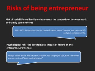 Risks of being entrepreneurRisk of social life and family environment - the competition between workand family commitmentsBULLSHITS. Entrepreneur or not, you will always have to balance your personal life and your professional life.Psychological risk - the psychological impact of failure on theentrepreneur's welfareAlways, always aware with situation. Be alert. You can pray to God, have somebody you can trust and “keep moving forward”