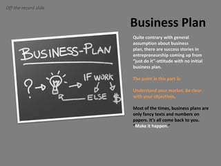 Off-the-record slideBusiness PlanQuite contrary with general assumption about business plan, there are success stories in entrepreneurship coming up from “just do it”-attitude with no initial business plan.The point in this part is:Understand your market. Be clear with your objectives.Most of the times, business plans are only fancy texts and numbers on papers. It’s all come back to you. “Make it happen.”
