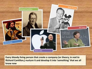 Walt DisneyRichard CantillonBill GatesMarco PoloSteve JobsEvery bloody living person that create a company (or theory, in nod to Richard Cantillon,) nurture it and develop it into ‘something’ that we all know now