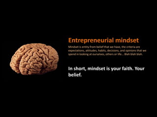 Entrepreneurial mindsetMindset is entity from belief that we have, the criteria are expectations, attitudes, habits, decisions, and opinions that we spend in looking at ourselves, others or life... Blah blahblah.In short, mindset is your faith. Your belief.